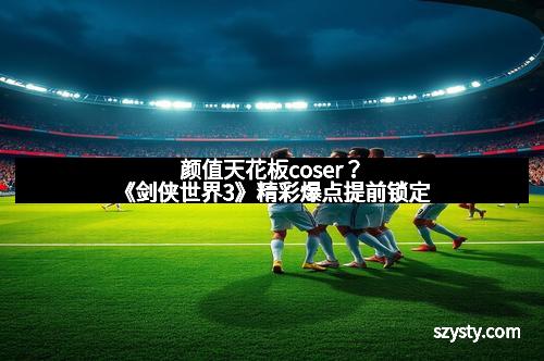 颜值天花板coser？《剑侠世界3》精彩爆点提前锁定